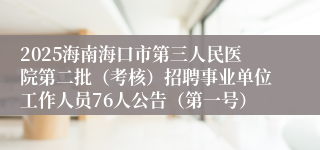 2025海南海口市第三人民医院第二批（考核）招聘事业单位工作人员76人公告（第一号）