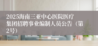 2025海南三亚中心医院医疗集团招聘事业编制人员公告（第2号）