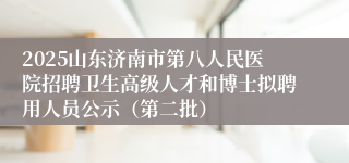 2025山东济南市第八人民医院招聘卫生高级人才和博士拟聘用人员公示（第二批）