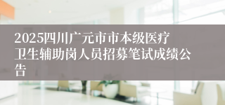 2025四川广元市市本级医疗卫生辅助岗人员招募笔试成绩公告