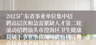 2025广东省事业单位集中招聘高层次和急需紧缺人才第二轮滚动招聘汕头市澄海区卫生健康局属下事业单位现场资格核验和直接业务考核等有关事项公告