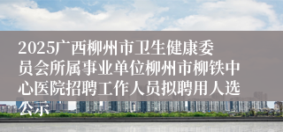 2025广西柳州市卫生健康委员会所属事业单位柳州市柳铁中心医院招聘工作人员拟聘用人选公示