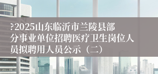 ?2025山东临沂市兰陵县部分事业单位招聘医疗卫生岗位人员拟聘用人员公示（二）