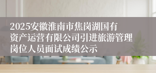 2025安徽淮南市焦岗湖国有资产运营有限公司引进旅游管理岗位人员面试成绩公示