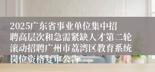 2025广东省事业单位集中招聘高层次和急需紧缺人才第二轮滚动招聘广州市荔湾区教育系统岗位资格复审公告