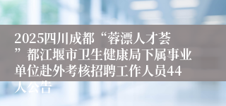 2025四川成都“蓉漂人才荟”都江堰市卫生健康局下属事业单位赴外考核招聘工作人员44人公告