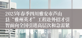 2025年春季四川雅安市芦山县“雅州英才”工程赴外招才引智面向全国引进高层次和急需紧缺人才拟聘用人员公示