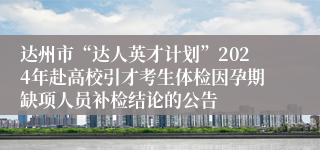 达州市“达人英才计划”2024年赴高校引才考生体检因孕期缺项人员补检结论的公告