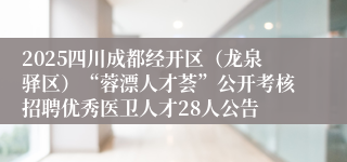 2025四川成都经开区（龙泉驿区）“蓉漂人才荟”公开考核招聘优秀医卫人才28人公告