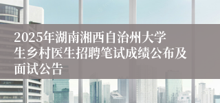2025年湖南湘西自治州大学生乡村医生招聘笔试成绩公布及面试公告