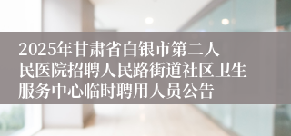 2025年甘肃省白银市第二人民医院招聘人民路街道社区卫生服务中心临时聘用人员公告
