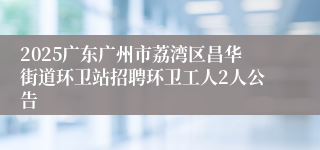 2025广东广州市荔湾区昌华街道环卫站招聘环卫工人2人公告