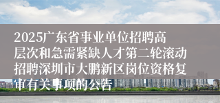 2025广东省事业单位招聘高层次和急需紧缺人才第二轮滚动招聘深圳市大鹏新区岗位资格复审有关事项的公告