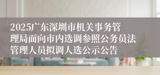 2025广东深圳市机关事务管理局面向市内选调参照公务员法管理人员拟调人选公示公告