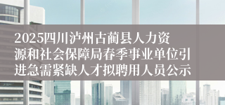 2025四川泸州古蔺县人力资源和社会保障局春季事业单位引进急需紧缺人才拟聘用人员公示