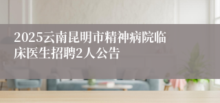 2025云南昆明市精神病院临床医生招聘2人公告