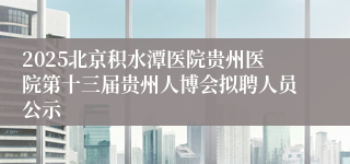 2025北京积水潭医院贵州医院第十三届贵州人博会拟聘人员公示