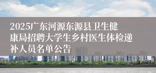 2025广东河源东源县卫生健康局招聘大学生乡村医生体检递补人员名单公告