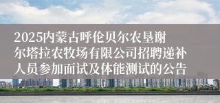 2025内蒙古呼伦贝尔农垦谢尔塔拉农牧场有限公司招聘递补人员参加面试及体能测试的公告
