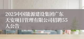 2025中国能源建设集团广东天安项目管理有限公司招聘55人公告