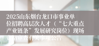 2025山东烟台龙口市事业单位招聘高层次人才（“七大重点产业链条”发展研究岗位）现场资格审查有关事项公告
