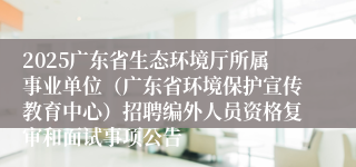 2025广东省生态环境厅所属事业单位（广东省环境保护宣传教育中心）招聘编外人员资格复审和面试事项公告