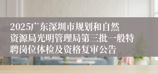 2025广东深圳市规划和自然资源局光明管理局第三批一般特聘岗位体检及资格复审公告