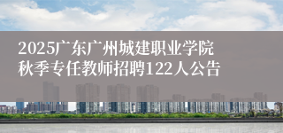 2025广东广州城建职业学院秋季专任教师招聘122人公告