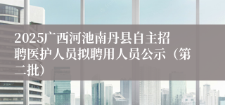 2025广西河池南丹县自主招聘医护人员拟聘用人员公示（第二批）