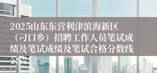 2025山东东营利津滨海新区（刁口乡）招聘工作人员笔试成绩及笔试成绩及笔试合格分数线公告
