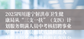 2025四川遂宁射洪市卫生健康局从“三支一扶”（支医）计划服务期满人员中考核招聘事业单位工作人员面试成绩和进入 体检人员名单及体检相关事宜公告