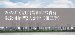 2025广东江门鹤山市常青有限公司招聘2人公告（第三季）
