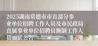 2025湖南常德市市直部分事业单位招聘工作人员及市民政局直属事业单位招聘员额制工作人员面试公告