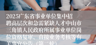 2025广东省事业单位集中招聘高层次和急需紧缺人才中山市三角镇人民政府所属事业单位岗位资格复审、直接业务考核等有关事宜公告（第二轮）