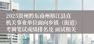 2025贵州黔东南州榕江县直机关事业单位面向乡镇（街道）考调笔试成绩排名及 面试相关事宜公告