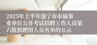 2025年上半年遂宁市市属事业单位公开考试招聘工作人员第六批拟聘用人员名单的公示