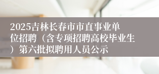 2025吉林长春市市直事业单位招聘(含专项招聘高校毕业生)第六批拟聘用人员公示