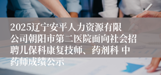 2025辽宁安平人力资源有限公司朝阳市第二医院面向社会招聘儿保科康复技师、药剂科 中药师成绩公示