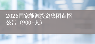 2026国家能源投资集团直招公告（900+人）