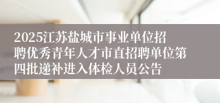 2025江苏盐城市事业单位招聘优秀青年人才市直招聘单位第四批递补进入体检人员公告