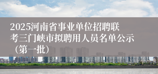 2025河南省事业单位招聘联考三门峡市拟聘用人员名单公示（第一批）  
