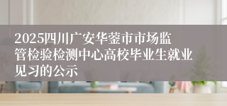 2025四川广安华蓥市市场监管检验检测中心高校毕业生就业见习的公示