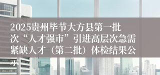2025贵州毕节大方县第一批次“人才强市”引进高层次急需紧缺人才（第二批）体检结果公示