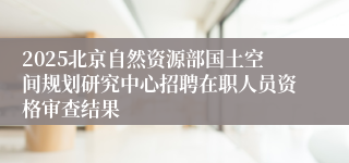 2025北京自然资源部国土空间规划研究中心招聘在职人员资格审查结果