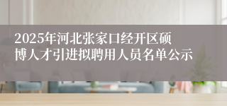 2025年河北张家口经开区硕博人才引进拟聘用人员名单公示