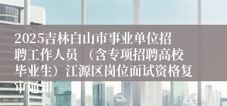 2025吉林白山市事业单位招聘工作人员 （含专项招聘高校毕业生）江源区岗位面试资格复审通知