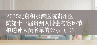 2025北京积水潭医院贵州医院第十三届贵州人博会考察环节拟递补人员名单的公示（二）
