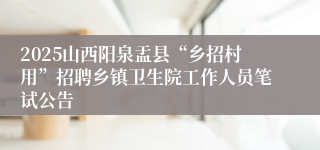 2025山西阳泉盂县“乡招村用”招聘乡镇卫生院工作人员笔试公告