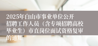 2025年白山市事业单位公开招聘工作人员（含专项招聘高校毕业生）市直岗位面试资格复审的通知