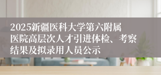 2025新疆医科大学第六附属医院高层次人才引进体检、考察结果及拟录用人员公示